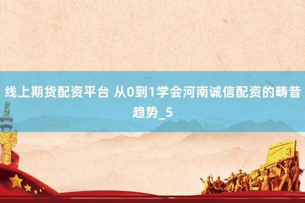 线上期货配资平台 从0到1学会河南诚信配资的畴昔趋势_5