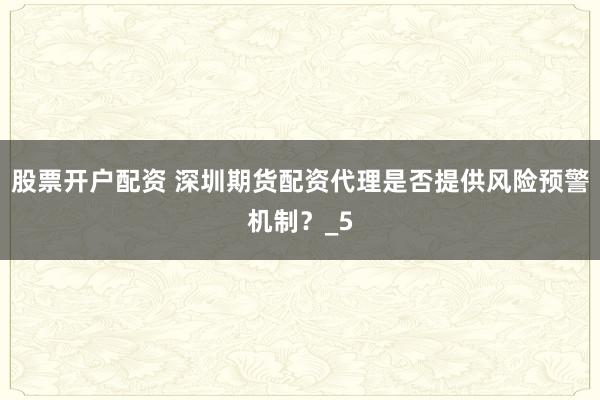 股票开户配资 深圳期货配资代理是否提供风险预警机制？_5
