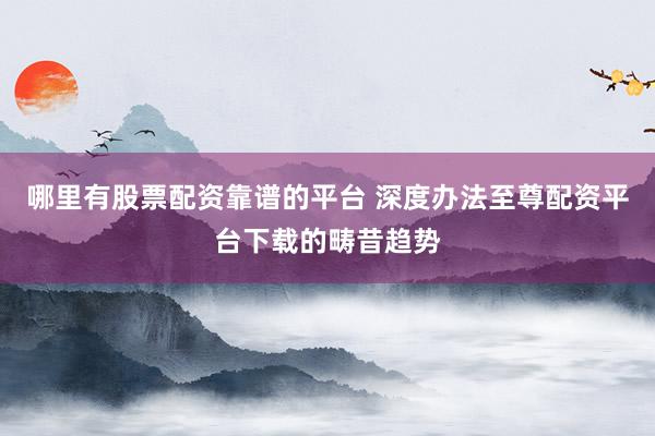 哪里有股票配资靠谱的平台 深度办法至尊配资平台下载的畴昔趋势