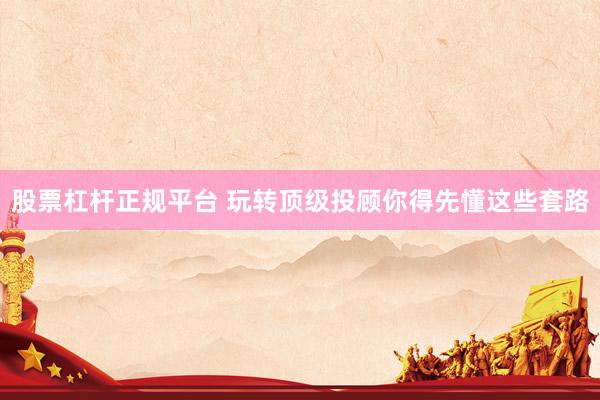 股票杠杆正规平台 玩转顶级投顾你得先懂这些套路