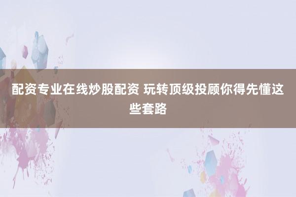 配资专业在线炒股配资 玩转顶级投顾你得先懂这些套路