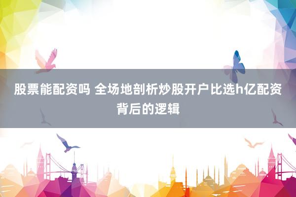 股票能配资吗 全场地剖析炒股开户比选h亿配资背后的逻辑