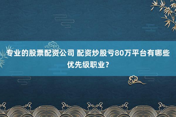 专业的股票配资公司 配资炒股亏80万平台有哪些优先级职业？