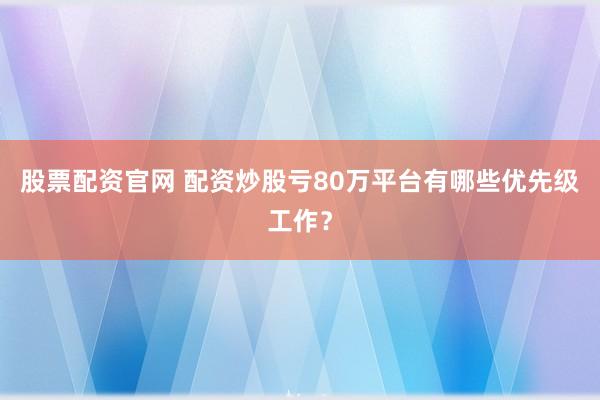 股票配资官网 配资炒股亏80万平台有哪些优先级工作？