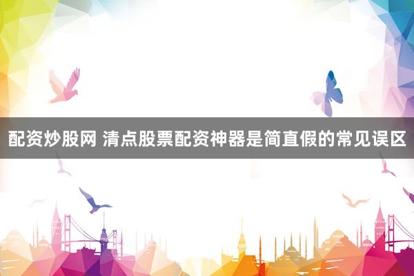 配资炒股网 清点股票配资神器是简直假的常见误区