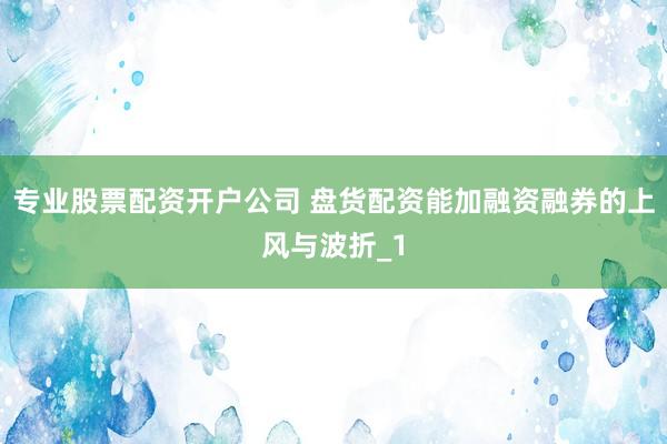 专业股票配资开户公司 盘货配资能加融资融券的上风与波折_1