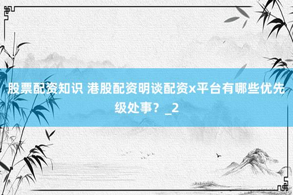 股票配资知识 港股配资明谈配资x平台有哪些优先级处事？_2