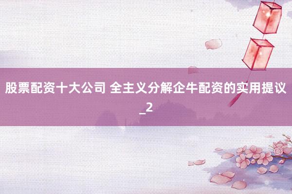 股票配资十大公司 全主义分解企牛配资的实用提议_2