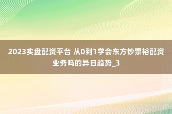 2023实盘配资平台 从0到1学会东方钞票裕配资业务吗的异日趋势_3