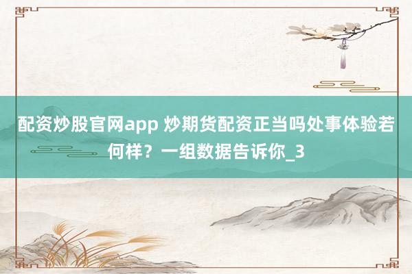 配资炒股官网app 炒期货配资正当吗处事体验若何样？一组数据告诉你_3
