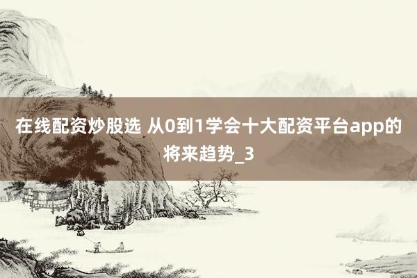 在线配资炒股选 从0到1学会十大配资平台app的将来趋势_3