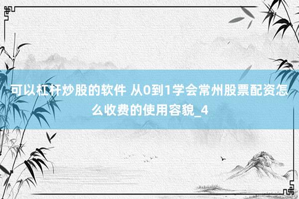 可以杠杆炒股的软件 从0到1学会常州股票配资怎么收费的使用容貌_4