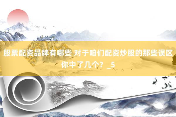 股票配资品牌有哪些 对于咱们配资炒股的那些误区你中了几个？_5
