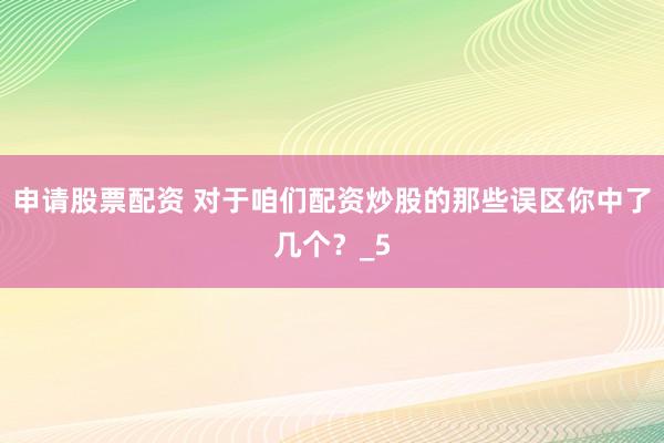 申请股票配资 对于咱们配资炒股的那些误区你中了几个？_5