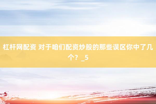 杠杆网配资 对于咱们配资炒股的那些误区你中了几个？_5