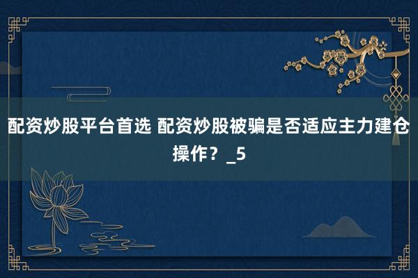 配资炒股平台首选 配资炒股被骗是否适应主力建仓操作？_5