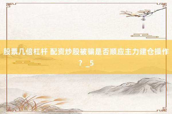 股票几倍杠杆 配资炒股被骗是否顺应主力建仓操作？_5