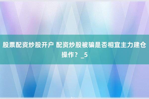 股票配资炒股开户 配资炒股被骗是否相宜主力建仓操作？_5