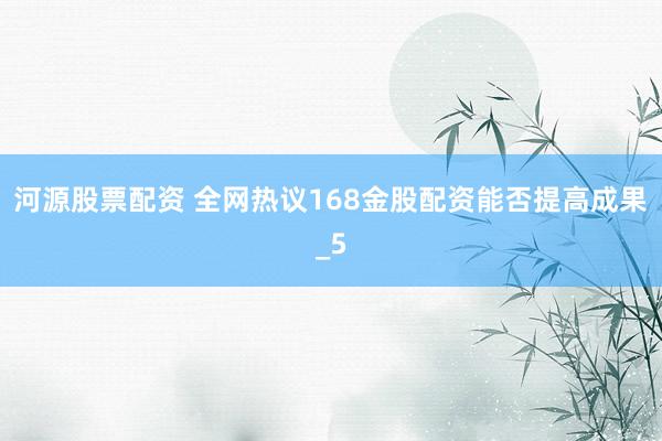 河源股票配资 全网热议168金股配资能否提高成果_5