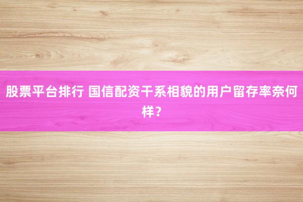 股票平台排行 国信配资干系相貌的用户留存率奈何样？