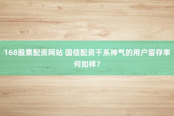 168股票配资网站 国信配资干系神气的用户留存率何如样？