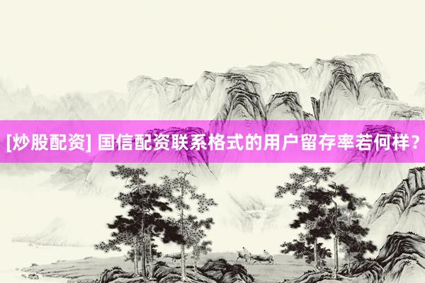 [炒股配资] 国信配资联系格式的用户留存率若何样？