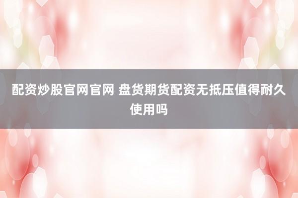 配资炒股官网官网 盘货期货配资无抵压值得耐久使用吗