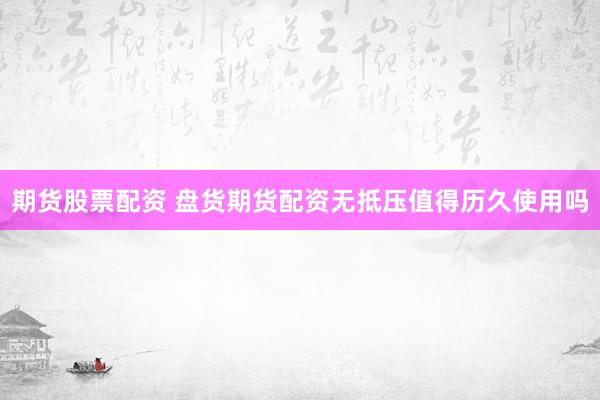 期货股票配资 盘货期货配资无抵压值得历久使用吗