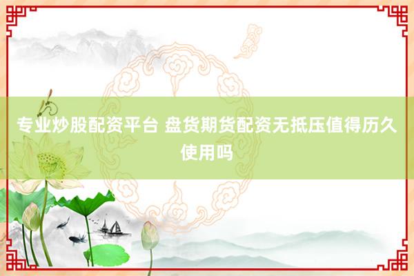 专业炒股配资平台 盘货期货配资无抵压值得历久使用吗
