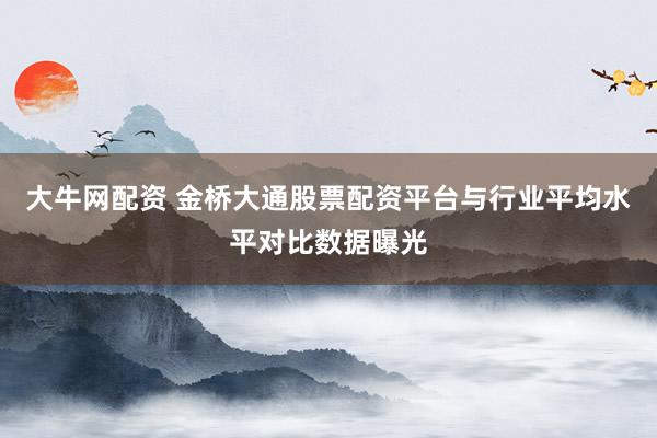 大牛网配资 金桥大通股票配资平台与行业平均水平对比数据曝光