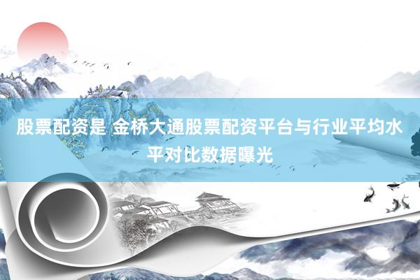 股票配资是 金桥大通股票配资平台与行业平均水平对比数据曝光