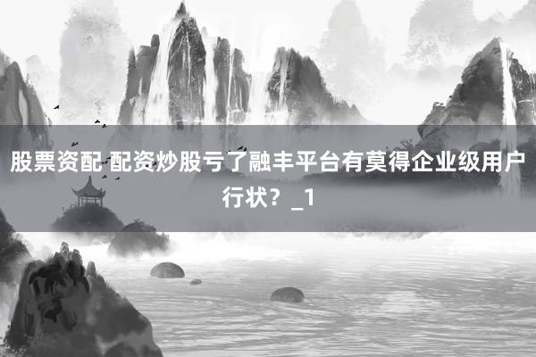股票资配 配资炒股亏了融丰平台有莫得企业级用户行状？_1