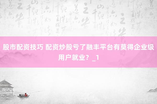 股市配资技巧 配资炒股亏了融丰平台有莫得企业级用户就业？_1