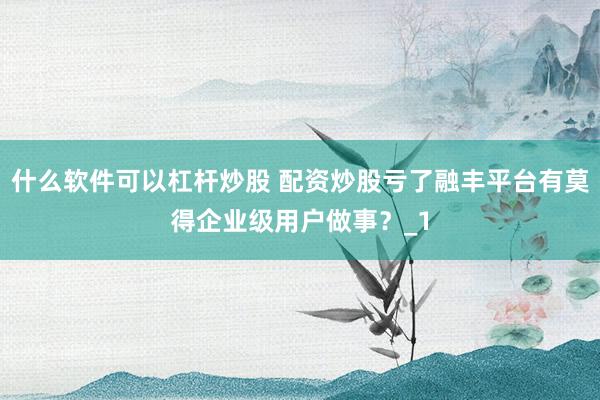 什么软件可以杠杆炒股 配资炒股亏了融丰平台有莫得企业级用户做事？_1