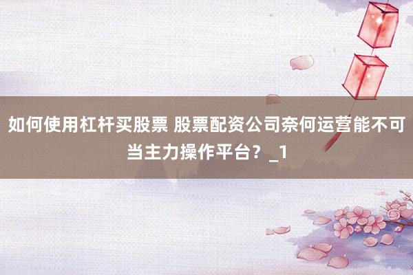 如何使用杠杆买股票 股票配资公司奈何运营能不可当主力操作平台？_1