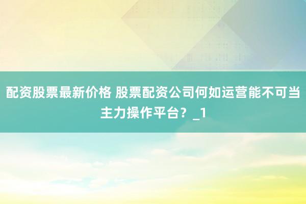 配资股票最新价格 股票配资公司何如运营能不可当主力操作平台？_1