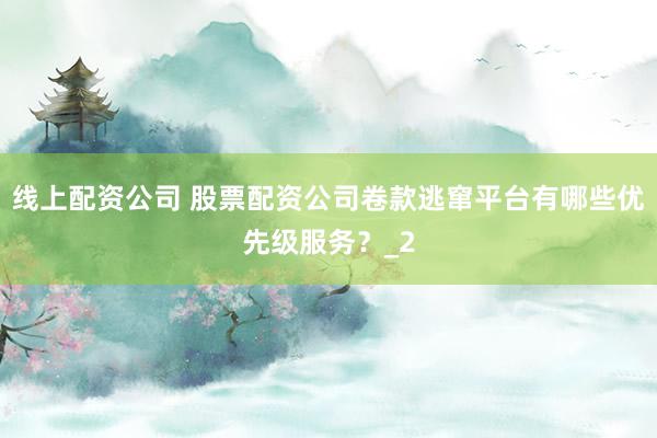 线上配资公司 股票配资公司卷款逃窜平台有哪些优先级服务？_2