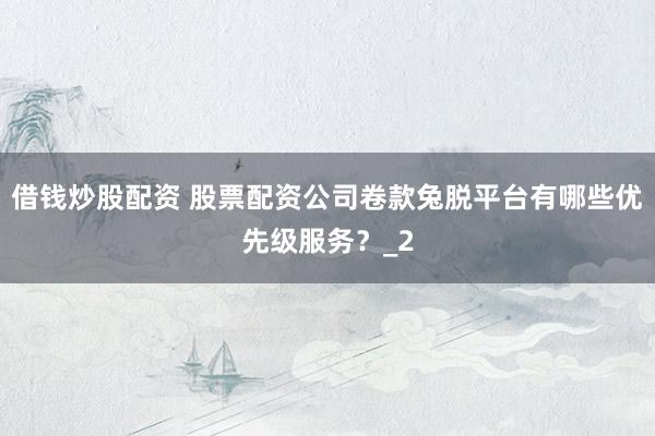 借钱炒股配资 股票配资公司卷款兔脱平台有哪些优先级服务？_2