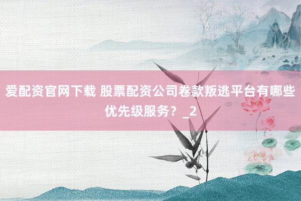 爱配资官网下载 股票配资公司卷款叛逃平台有哪些优先级服务？_2