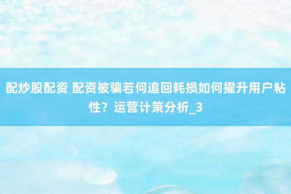 配炒股配资 配资被骗若何追回耗损如何擢升用户粘性？运营计策分析_3