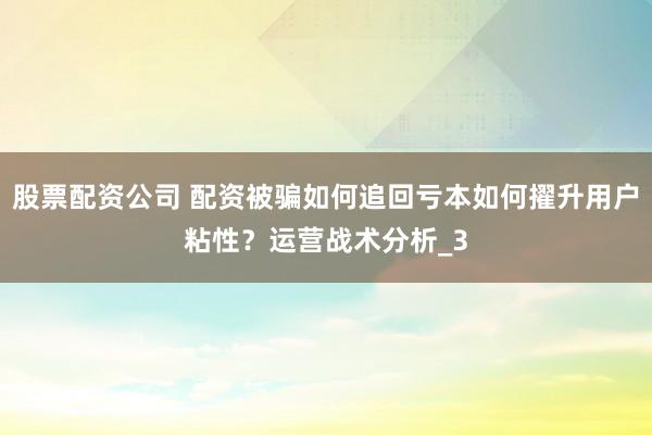 股票配资公司 配资被骗如何追回亏本如何擢升用户粘性？运营战术分析_3