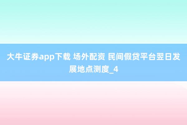 大牛证券app下载 场外配资 民间假贷平台翌日发展地点测度_4