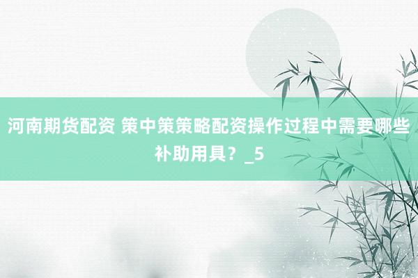 河南期货配资 策中策策略配资操作过程中需要哪些补助用具？_5