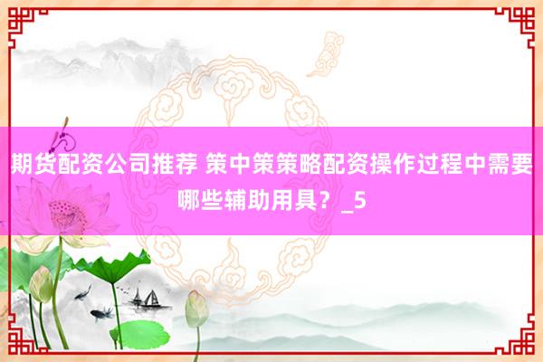 期货配资公司推荐 策中策策略配资操作过程中需要哪些辅助用具？_5