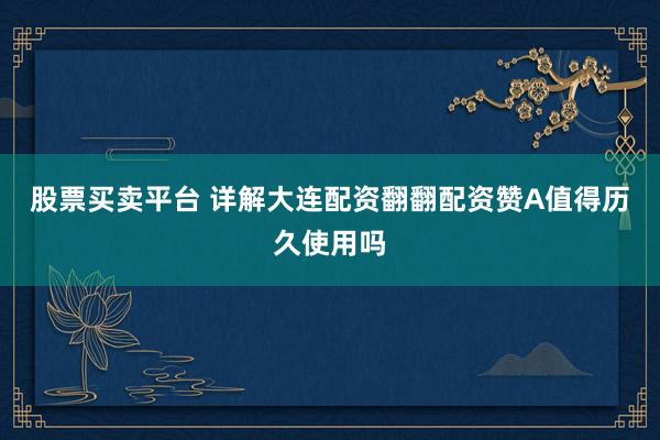 股票买卖平台 详解大连配资翻翻配资赞A值得历久使用吗