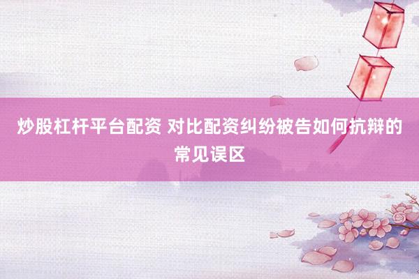 炒股杠杆平台配资 对比配资纠纷被告如何抗辩的常见误区