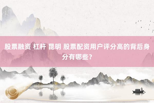 股票融资 杠杆 昆明 股票配资用户评分高的背后身分有哪些？