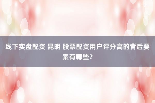 线下实盘配资 昆明 股票配资用户评分高的背后要素有哪些？