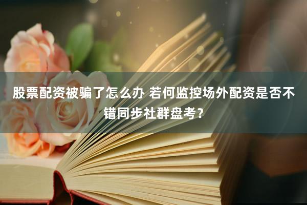 股票配资被骗了怎么办 若何监控场外配资是否不错同步社群盘考?