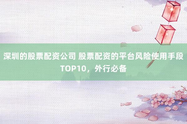 深圳的股票配资公司 股票配资的平台风险使用手段TOP10，外行必备